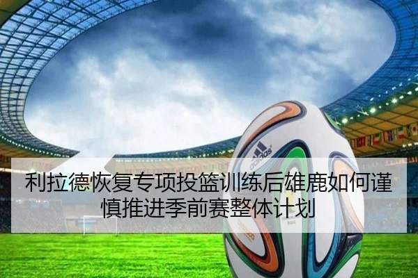 利拉德恢复专项投篮训练后雄鹿如何谨慎推进季前赛整体计划