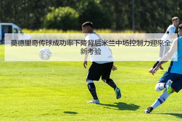 莫德里奇传球成功率下降背后米兰中场控制力迎来全新考验